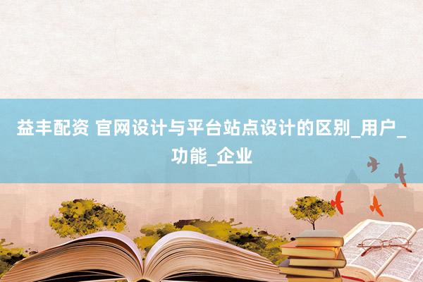 益丰配资 官网设计与平台站点设计的区别_用户_功能_企业