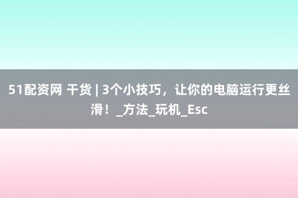 51配资网 干货 | 3个小技巧，让你的电脑运行更丝滑！_方法_玩机_Esc