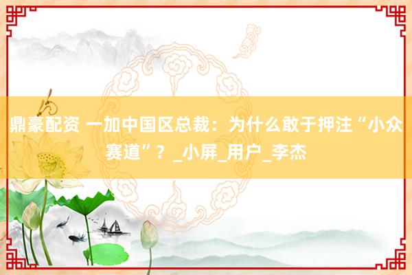 鼎豪配资 一加中国区总裁：为什么敢于押注“小众赛道”？_小屏_用户_李杰
