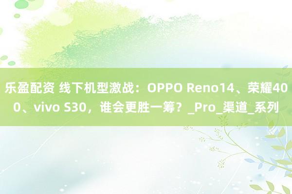 乐盈配资 线下机型激战：OPPO Reno14、荣耀400、vivo S30，谁会更胜一筹？_Pro_渠道_系列