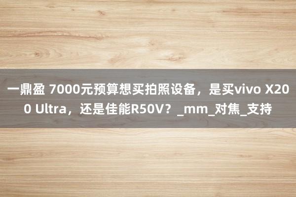 一鼎盈 7000元预算想买拍照设备，是买vivo X200 Ultra，还是佳能R50V？_mm_对焦_支持