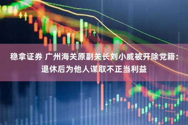 稳拿证券 广州海关原副关长刘小威被开除党籍：退休后为他人谋取不正当利益