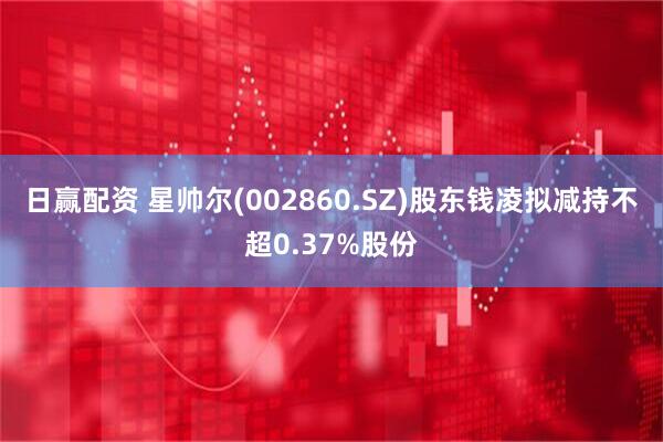 日赢配资 星帅尔(002860.SZ)股东钱凌拟减持不超0.37%股份