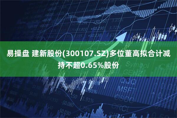 易操盘 建新股份(300107.SZ)多位董高拟合计减持不超0.65%股份