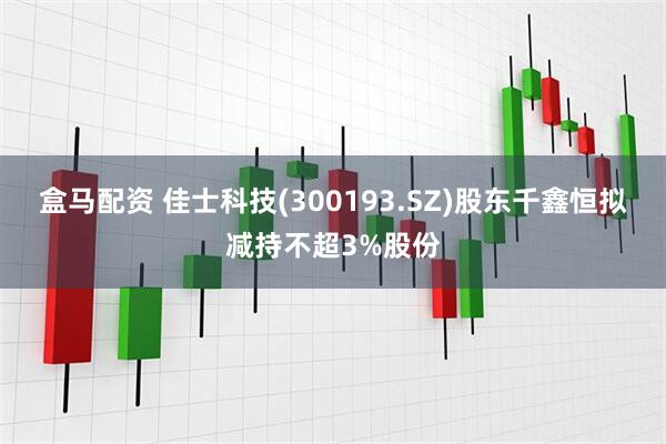 盒马配资 佳士科技(300193.SZ)股东千鑫恒拟减持不超3%股份