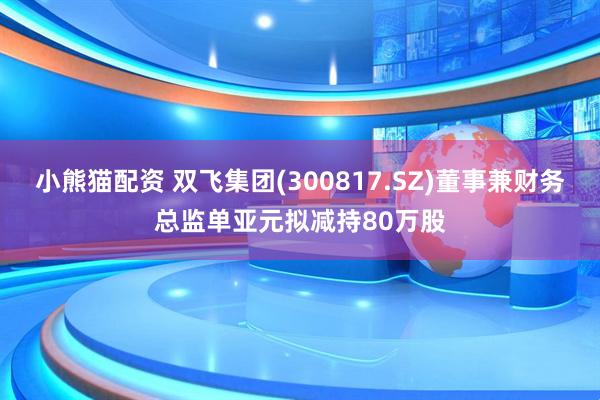 小熊猫配资 双飞集团(300817.SZ)董事兼财务总监单亚元拟减持80万股