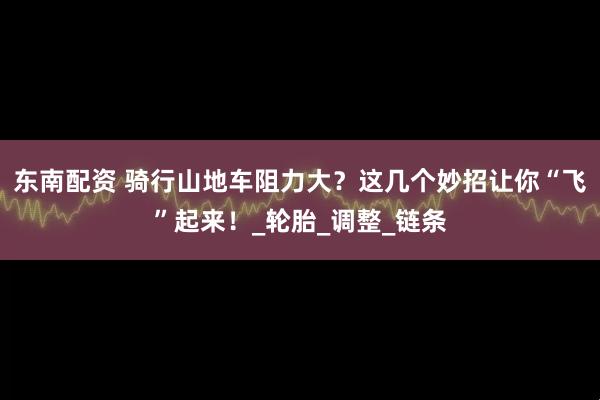 东南配资 骑行山地车阻力大？这几个妙招让你“飞”起来！_轮胎_调整_链条