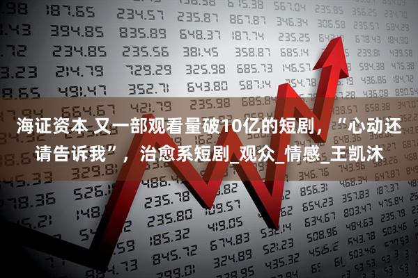 海证资本 又一部观看量破10亿的短剧，“心动还请告诉我”，治愈系短剧_观众_情感_王凯沐