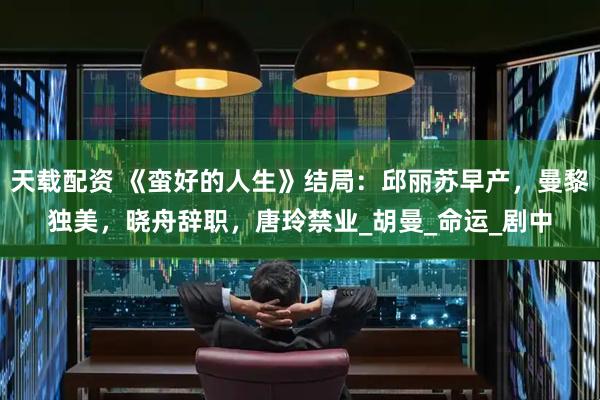 天载配资 《蛮好的人生》结局：邱丽苏早产，曼黎独美，晓舟辞职，唐玲禁业_胡曼_命运_剧中