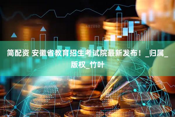 简配资 安徽省教育招生考试院最新发布！_归属_版权_竹叶