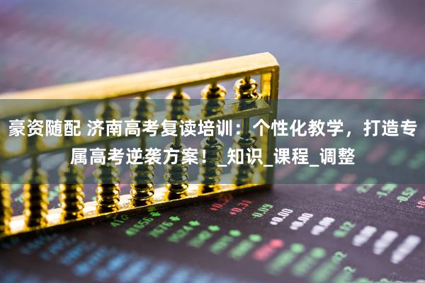 豪资随配 济南高考复读培训：个性化教学，打造专属高考逆袭方案！_知识_课程_调整