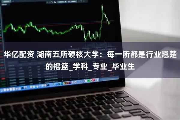 华亿配资 湖南五所硬核大学：每一所都是行业翘楚的摇篮_学科_专业_毕业生