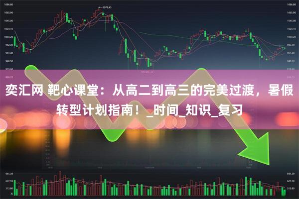 奕汇网 靶心课堂：从高二到高三的完美过渡，暑假转型计划指南！_时间_知识_复习
