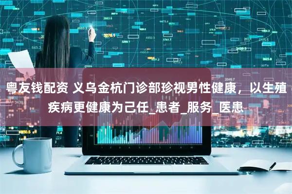 粤友钱配资 义乌金杭门诊部珍视男性健康，以生殖疾病更健康为己任_患者_服务_医患