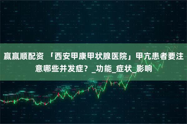 赢赢顺配资 「西安甲康甲状腺医院」甲亢患者要注意哪些并发症？_功能_症状_影响