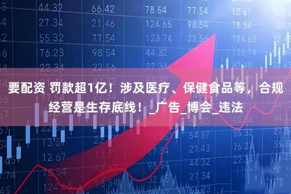 要配资 罚款超1亿！涉及医疗、保健食品等，合规经营是生存底线！_广告_博会_违法