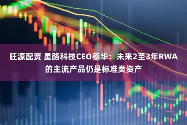 旺源配资 星路科技CEO蔡华：未来2至3年RWA的主流产品仍是标准类资产