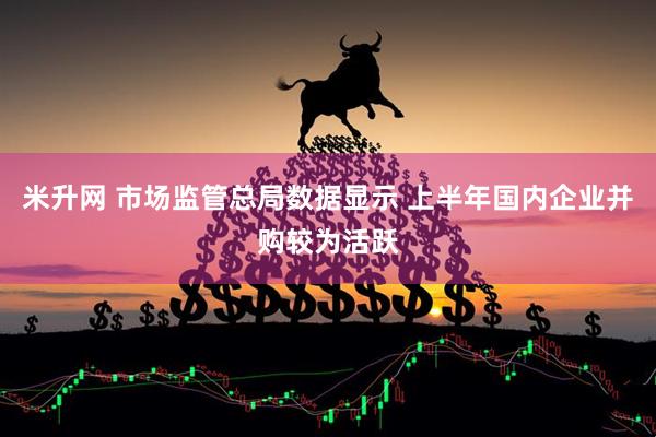 米升网 市场监管总局数据显示 上半年国内企业并购较为活跃