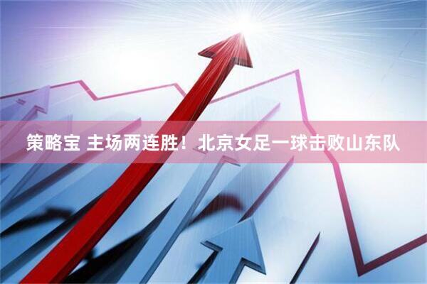 策略宝 主场两连胜！北京女足一球击败山东队