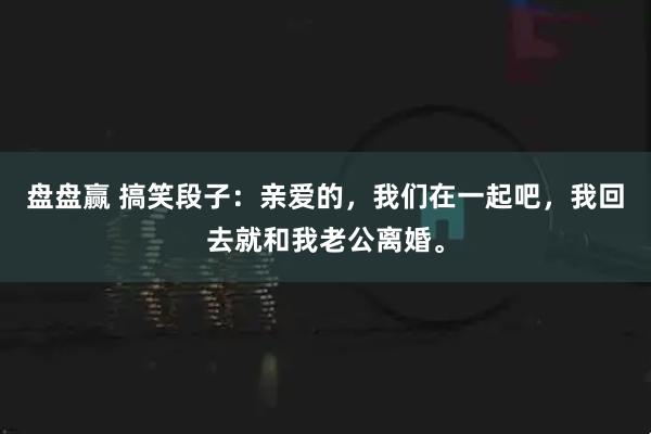 盘盘赢 搞笑段子：亲爱的，我们在一起吧，我回去就和我老公离婚。