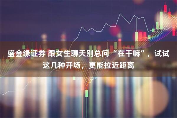 盛金缘证券 跟女生聊天别总问 “在干嘛”，试试这几种开场，更能拉近距离