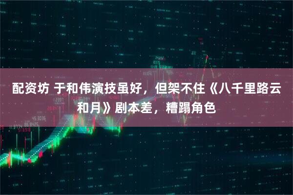 配资坊 于和伟演技虽好，但架不住《八千里路云和月》剧本差，糟蹋角色