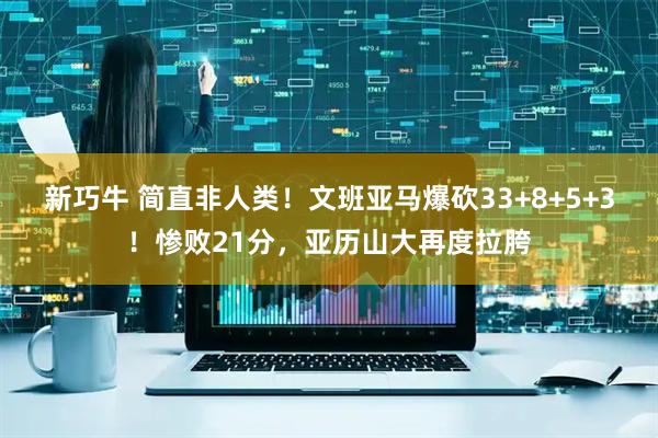 新巧牛 简直非人类！文班亚马爆砍33+8+5+3！惨败21分，亚历山大再度拉胯