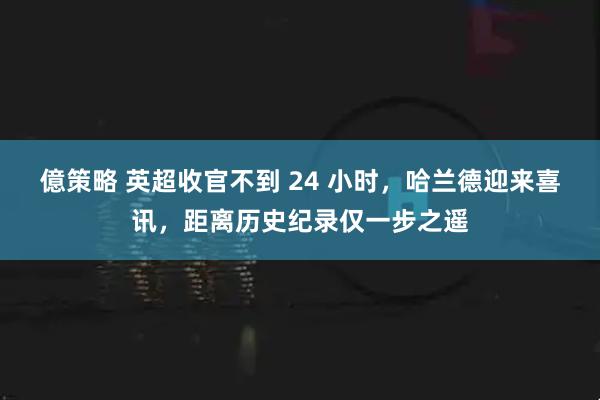 億策略 英超收官不到 24 小时，哈兰德迎来喜讯，距离历史纪录仅一步之遥